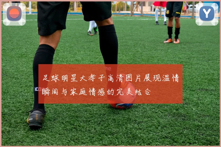 足球明星大孝子高清图片展现温情瞬间与家庭情感的完美结合