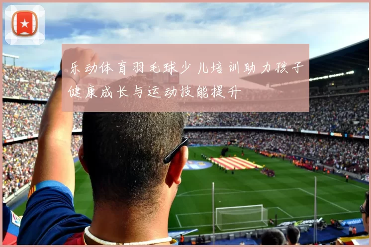 乐动体育羽毛球少儿培训助力孩子健康成长与运动技能提升
