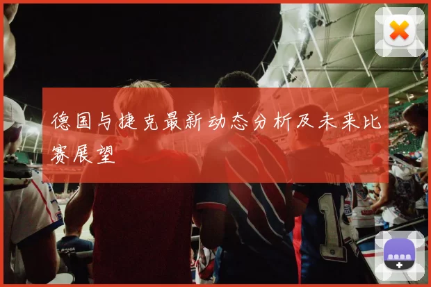 德国与捷克最新动态分析及未来比赛展望
