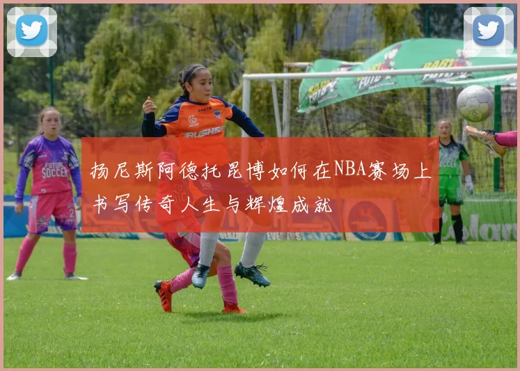 扬尼斯阿德托昆博如何在NBA赛场上书写传奇人生与辉煌成就
