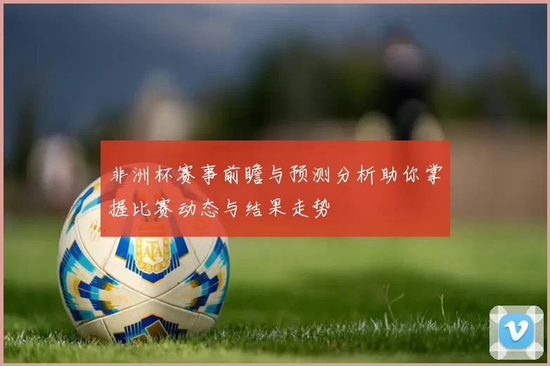 非洲杯赛事前瞻与预测分析助你掌握比赛动态与结果走势